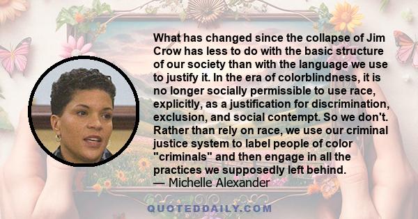 What has changed since the collapse of Jim Crow has less to do with the basic structure of our society than with the language we use to justify it. In the era of colorblindness, it is no longer socially permissible to