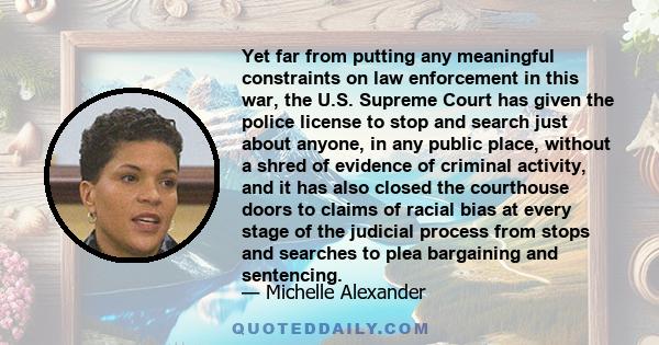 Yet far from putting any meaningful constraints on law enforcement in this war, the U.S. Supreme Court has given the police license to stop and search just about anyone, in any public place, without a shred of evidence