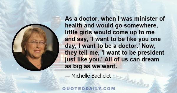 As a doctor, when I was minister of health and would go somewhere, little girls would come up to me and say, 'I want to be like you one day, I want to be a doctor.' Now, they tell me, 'I want to be president just like