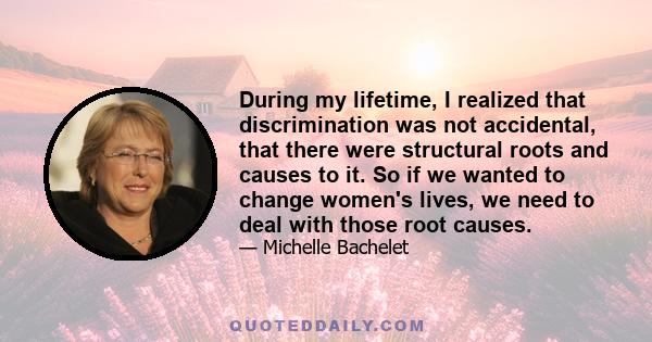 During my lifetime, I realized that discrimination was not accidental, that there were structural roots and causes to it. So if we wanted to change women's lives, we need to deal with those root causes.