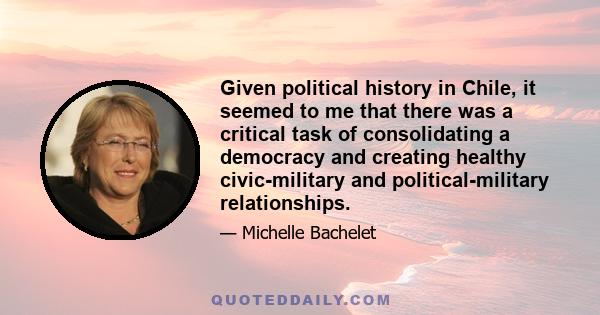 Given political history in Chile, it seemed to me that there was a critical task of consolidating a democracy and creating healthy civic-military and political-military relationships.