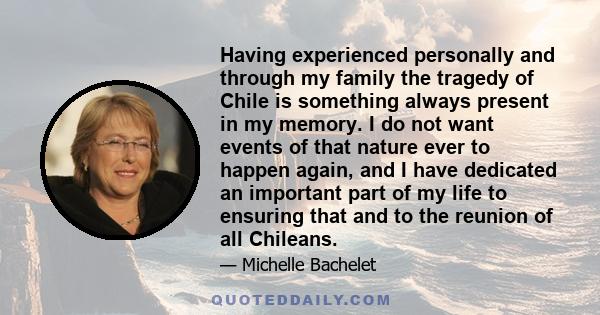 Having experienced personally and through my family the tragedy of Chile is something always present in my memory. I do not want events of that nature ever to happen again, and I have dedicated an important part of my