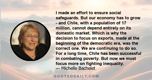 I made an effort to ensure social safeguards. But our economy has to grow - and Chile, with a population of 17 million, cannot depend entirely on its domestic market. Which is why the decision to focus on exports, made