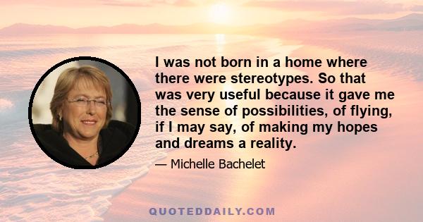 I was not born in a home where there were stereotypes. So that was very useful because it gave me the sense of possibilities, of flying, if I may say, of making my hopes and dreams a reality.