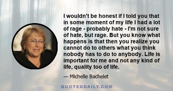 I wouldn't be honest if I told you that in some moment of my life I had a lot of rage - probably hate - I'm not sure of hate, but rage. But you know what happens is that then you realize you cannot do to others what you 