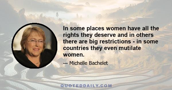 In some places women have all the rights they deserve and in others there are big restrictions - in some countries they even mutilate women.