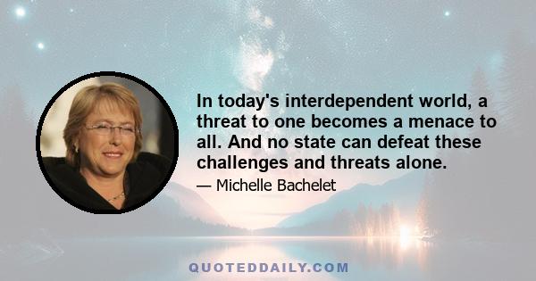 In today's interdependent world, a threat to one becomes a menace to all. And no state can defeat these challenges and threats alone.