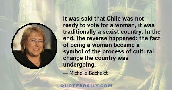 It was said that Chile was not ready to vote for a woman, it was traditionally a sexist country. In the end, the reverse happened: the fact of being a woman became a symbol of the process of cultural change the country