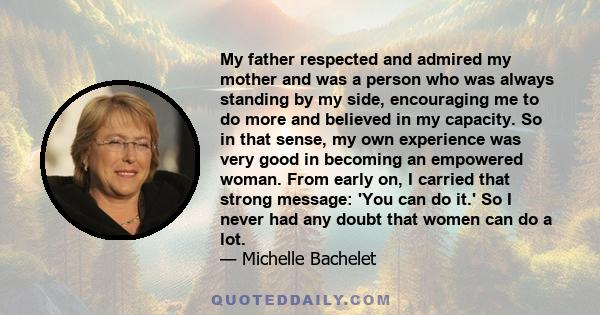 My father respected and admired my mother and was a person who was always standing by my side, encouraging me to do more and believed in my capacity. So in that sense, my own experience was very good in becoming an