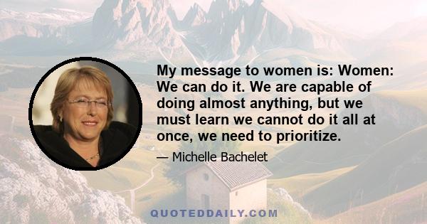 My message to women is: Women: We can do it. We are capable of doing almost anything, but we must learn we cannot do it all at once, we need to prioritize.