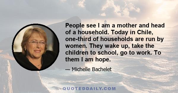 People see I am a mother and head of a household. Today in Chile, one-third of households are run by women. They wake up, take the children to school, go to work. To them I am hope.