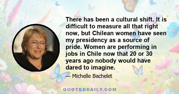 There has been a cultural shift. It is difficult to measure all that right now, but Chilean women have seen my presidency as a source of pride. Women are performing in jobs in Chile now that 20 or 30 years ago nobody