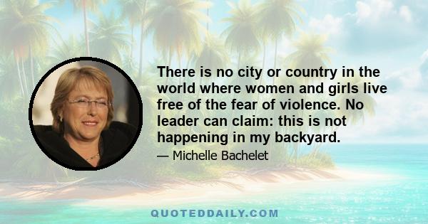 There is no city or country in the world where women and girls live free of the fear of violence. No leader can claim: this is not happening in my backyard.