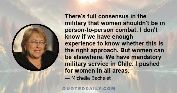 There's full consensus in the military that women shouldn't be in person-to-person combat. I don't know if we have enough experience to know whether this is the right approach. But women can be elsewhere. We have