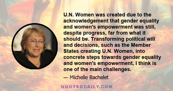 U.N. Women was created due to the acknowledgement that gender equality and women's empowerment was still, despite progress, far from what it should be. Transforming political will and decisions, such as the Member