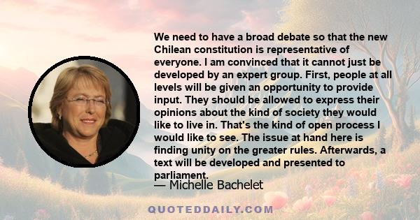 We need to have a broad debate so that the new Chilean constitution is representative of everyone. I am convinced that it cannot just be developed by an expert group. First, people at all levels will be given an