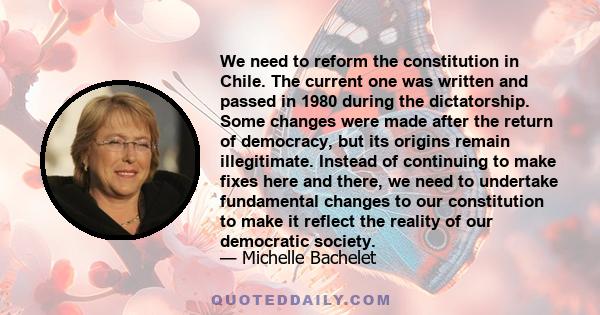 We need to reform the constitution in Chile. The current one was written and passed in 1980 during the dictatorship. Some changes were made after the return of democracy, but its origins remain illegitimate. Instead of