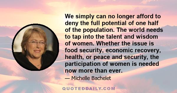 We simply can no longer afford to deny the full potential of one half of the population. The world needs to tap into the talent and wisdom of women. Whether the issue is food security, economic recovery, health, or