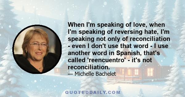 When I'm speaking of love, when I'm speaking of reversing hate, I'm speaking not only of reconciliation - even I don't use that word - I use another word in Spanish, that's called 'reencuentro' - it's not reconciliation.