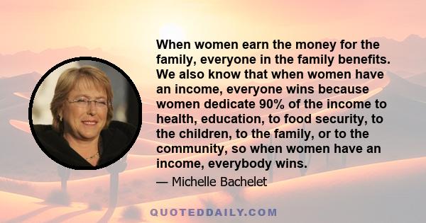 When women earn the money for the family, everyone in the family benefits. We also know that when women have an income, everyone wins because women dedicate 90% of the income to health, education, to food security, to