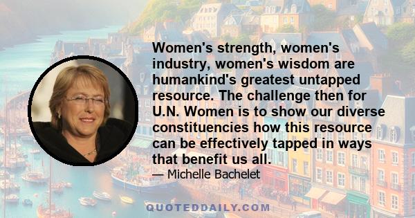 Women's strength, women's industry, women's wisdom are humankind's greatest untapped resource. The challenge then for U.N. Women is to show our diverse constituencies how this resource can be effectively tapped in ways