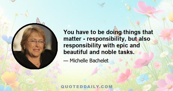 You have to be doing things that matter - responsibility, but also responsibility with epic and beautiful and noble tasks.