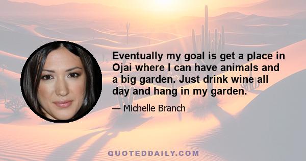 Eventually my goal is get a place in Ojai where I can have animals and a big garden. Just drink wine all day and hang in my garden.