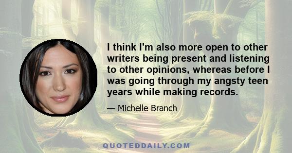 I think I'm also more open to other writers being present and listening to other opinions, whereas before I was going through my angsty teen years while making records.