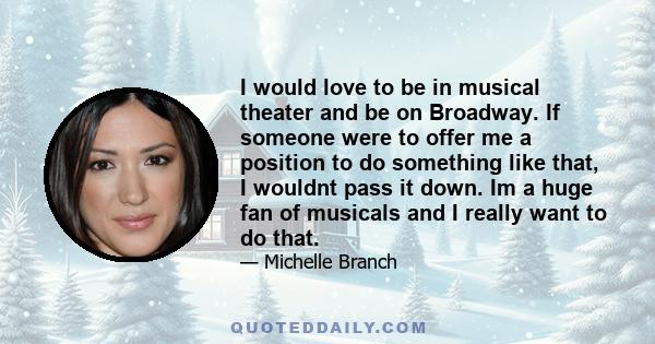 I would love to be in musical theater and be on Broadway. If someone were to offer me a position to do something like that, I wouldnt pass it down. Im a huge fan of musicals and I really want to do that.