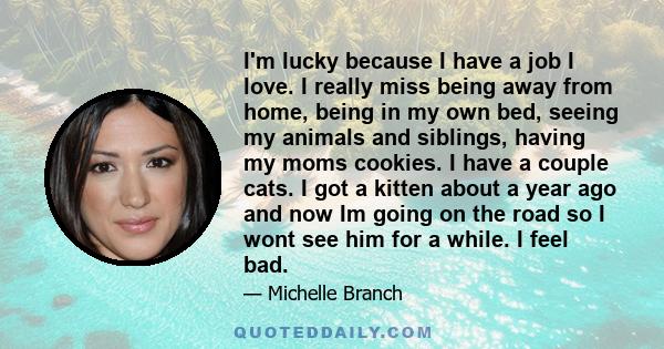 I'm lucky because I have a job I love. I really miss being away from home, being in my own bed, seeing my animals and siblings, having my moms cookies. I have a couple cats. I got a kitten about a year ago and now Im