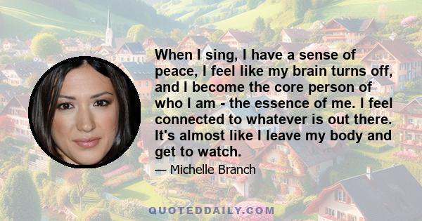 When I sing, I have a sense of peace, I feel like my brain turns off, and I become the core person of who I am - the essence of me. I feel connected to whatever is out there. It's almost like I leave my body and get to