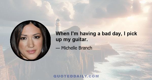 When I'm having a bad day, I pick up my guitar.