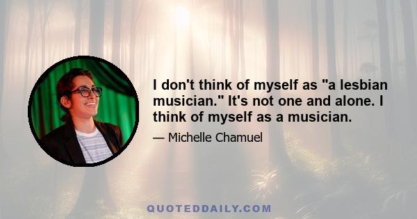 I don't think of myself as a lesbian musician. It's not one and alone. I think of myself as a musician.