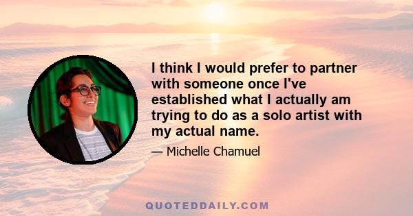 I think I would prefer to partner with someone once I've established what I actually am trying to do as a solo artist with my actual name.