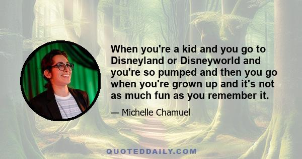 When you're a kid and you go to Disneyland or Disneyworld and you're so pumped and then you go when you're grown up and it's not as much fun as you remember it.