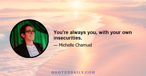 You're always you, with your own insecurities.