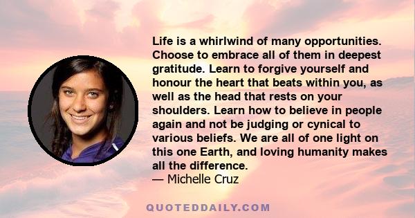 Life is a whirlwind of many opportunities. Choose to embrace all of them in deepest gratitude. Learn to forgive yourself and honour the heart that beats within you, as well as the head that rests on your shoulders.