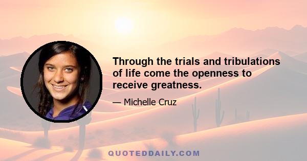 Through the trials and tribulations of life come the openness to receive greatness.