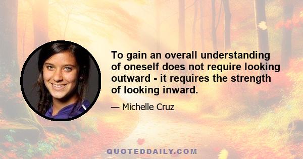 To gain an overall understanding of oneself does not require looking outward - it requires the strength of looking inward.