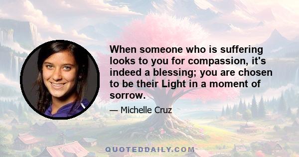 When someone who is suffering looks to you for compassion, it's indeed a blessing; you are chosen to be their Light in a moment of sorrow.