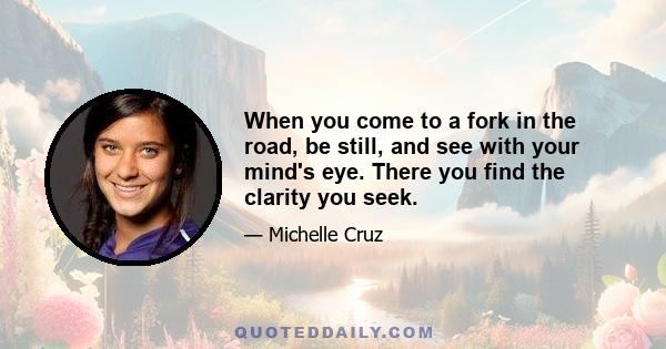 When you come to a fork in the road, be still, and see with your mind's eye. There you find the clarity you seek.