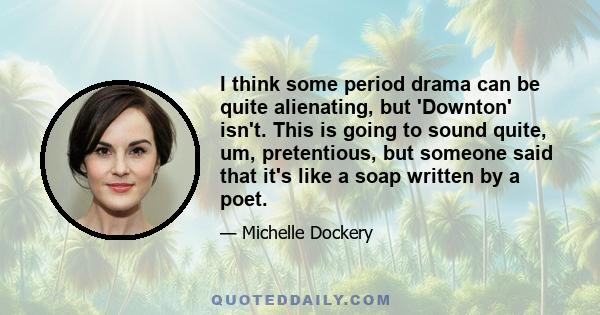 I think some period drama can be quite alienating, but 'Downton' isn't. This is going to sound quite, um, pretentious, but someone said that it's like a soap written by a poet.