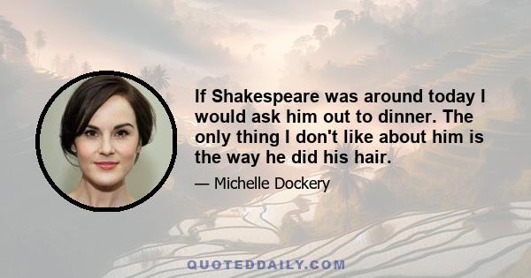 If Shakespeare was around today I would ask him out to dinner. The only thing I don't like about him is the way he did his hair.