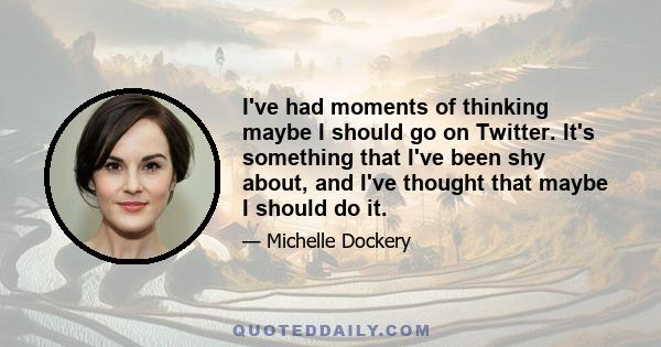 I've had moments of thinking maybe I should go on Twitter. It's something that I've been shy about, and I've thought that maybe I should do it.