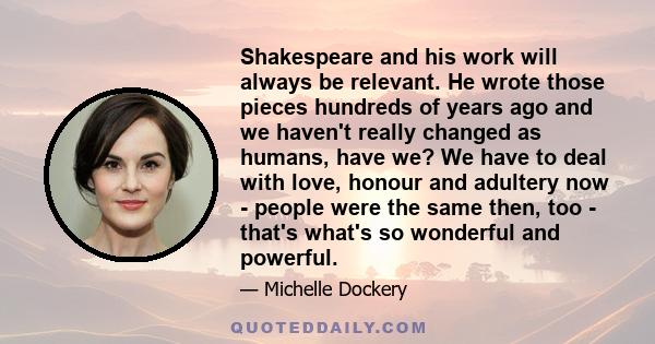 Shakespeare and his work will always be relevant. He wrote those pieces hundreds of years ago and we haven't really changed as humans, have we? We have to deal with love, honour and adultery now - people were the same