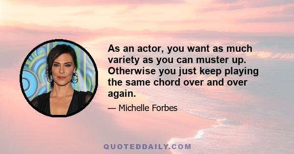 As an actor, you want as much variety as you can muster up. Otherwise you just keep playing the same chord over and over again.