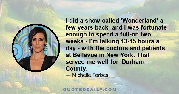 I did a show called 'Wonderland' a few years back, and I was fortunate enough to spend a full-on two weeks - I'm talking 13-15 hours a day - with the doctors and patients at Bellevue in New York. That served me well for 