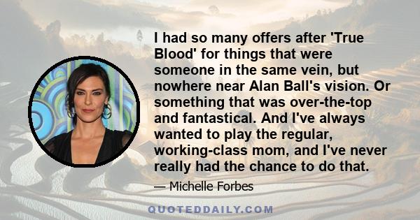 I had so many offers after 'True Blood' for things that were someone in the same vein, but nowhere near Alan Ball's vision. Or something that was over-the-top and fantastical. And I've always wanted to play the regular, 