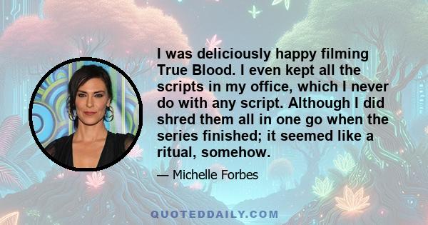 I was deliciously happy filming True Blood. I even kept all the scripts in my office, which I never do with any script. Although I did shred them all in one go when the series finished; it seemed like a ritual, somehow.