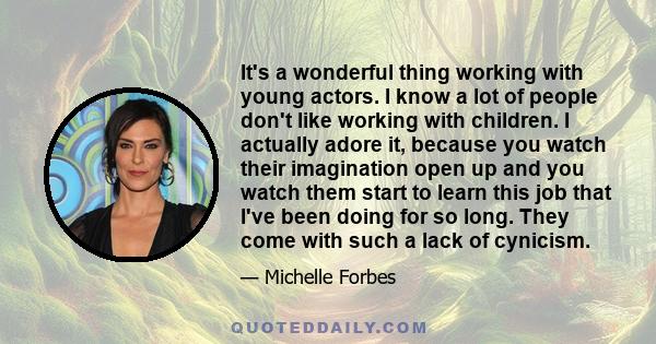 It's a wonderful thing working with young actors. I know a lot of people don't like working with children. I actually adore it, because you watch their imagination open up and you watch them start to learn this job that 